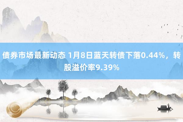 债券市场最新动态 1月8日蓝天转债下落0.44%，转股溢价率9.39%