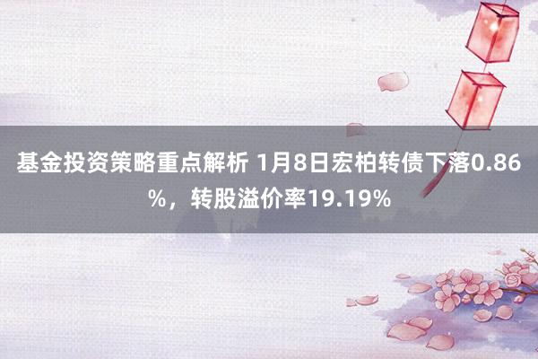 基金投资策略重点解析 1月8日宏柏转债下落0.86%，转股溢价率19.19%