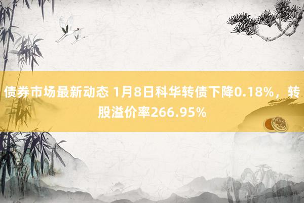 债券市场最新动态 1月8日科华转债下降0.18%，转股溢价率266.95%