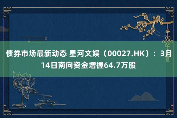 债券市场最新动态 星河文娱（00027.HK）：3月14日南向资金增握64.7万股