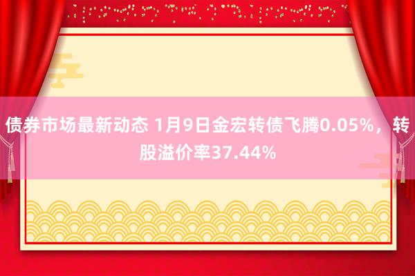 债券市场最新动态 1月9日金宏转债飞腾0.05%，转股溢价率37.44%