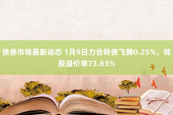 债券市场最新动态 1月9日力合转债飞腾0.25%，转股溢价率73.63%