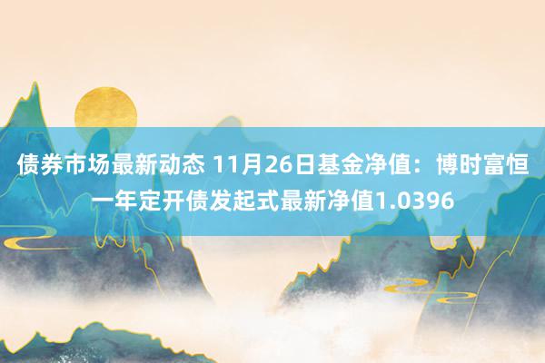 债券市场最新动态 11月26日基金净值：博时富恒一年定开债发起式最新净值1.0396