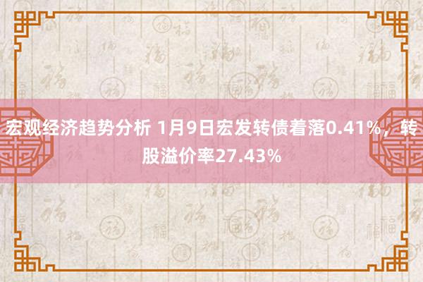 宏观经济趋势分析 1月9日宏发转债着落0.41%，转股溢价率27.43%