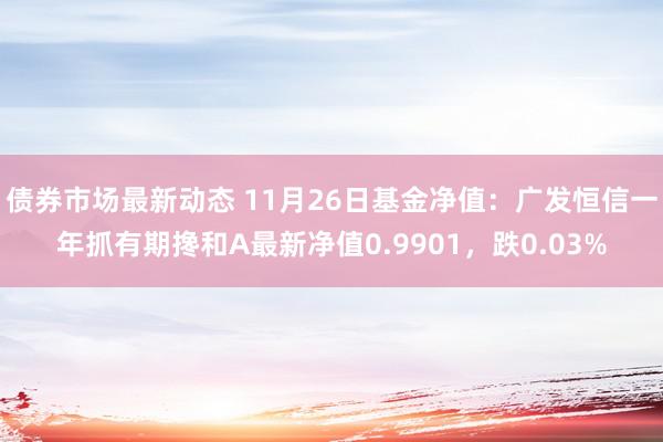 债券市场最新动态 11月26日基金净值：广发恒信一年抓有期搀和A最新净值0.9901，跌0.03%