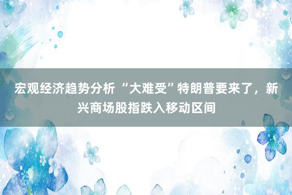 宏观经济趋势分析 “大难受”特朗普要来了，新兴商场股指跌入移动区间