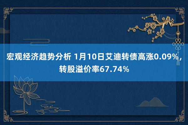 宏观经济趋势分析 1月10日艾迪转债高涨0.09%，转股溢价率67.74%