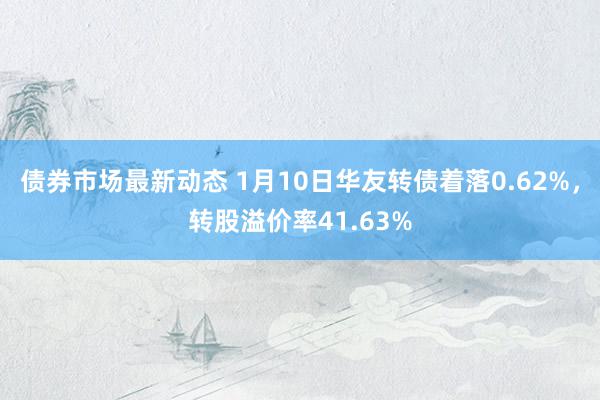 债券市场最新动态 1月10日华友转债着落0.62%，转股溢价率41.63%