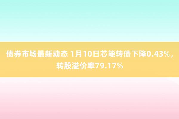 债券市场最新动态 1月10日芯能转债下降0.43%，转股溢价率79.17%