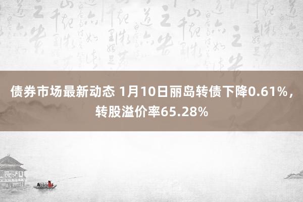 债券市场最新动态 1月10日丽岛转债下降0.61%，转股溢价率65.28%