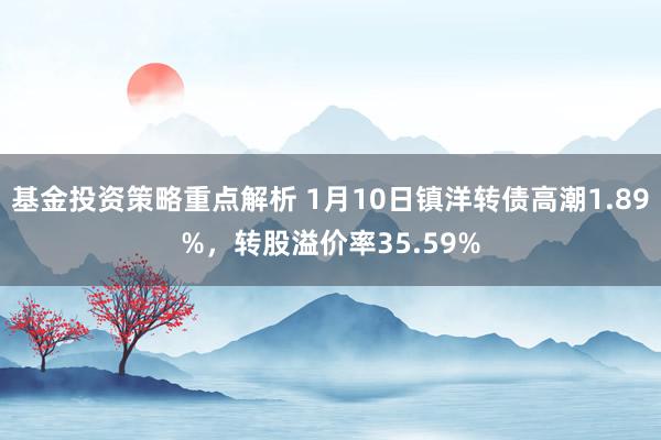 基金投资策略重点解析 1月10日镇洋转债高潮1.89%，转股溢价率35.59%