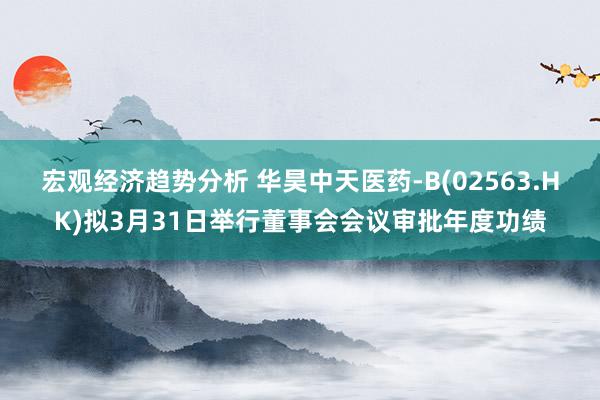 宏观经济趋势分析 华昊中天医药-B(02563.HK)拟3月31日举行董事会会议审批年度功绩