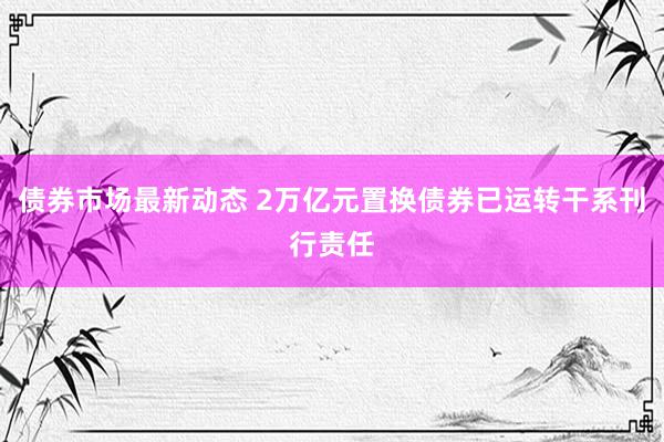 债券市场最新动态 2万亿元置换债券已运转干系刊行责任