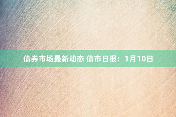 债券市场最新动态 债市日报：1月10日