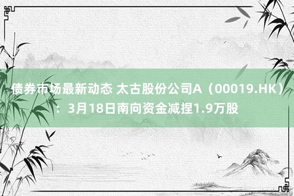 债券市场最新动态 太古股份公司A（00019.HK）：3月18日南向资金减捏1.9万股