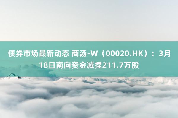 债券市场最新动态 商汤-W（00020.HK）：3月18日南向资金减捏211.7万股