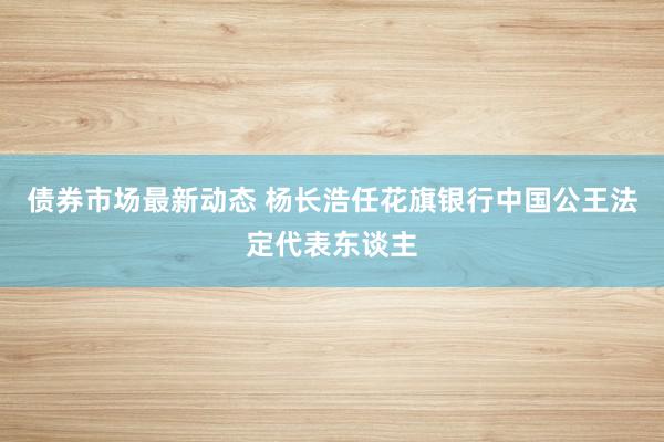 债券市场最新动态 杨长浩任花旗银行中国公王法定代表东谈主