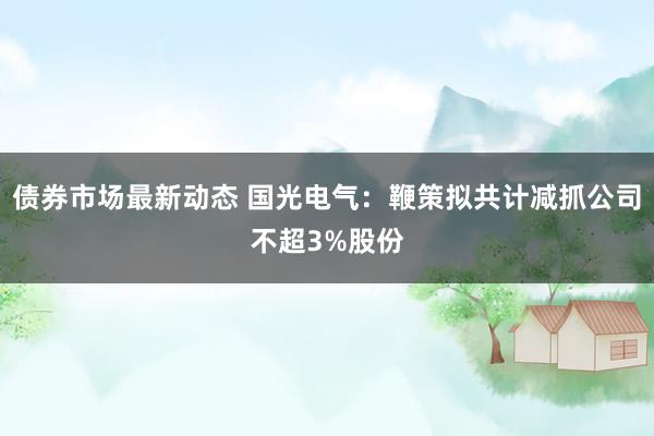 债券市场最新动态 国光电气：鞭策拟共计减抓公司不超3%股份